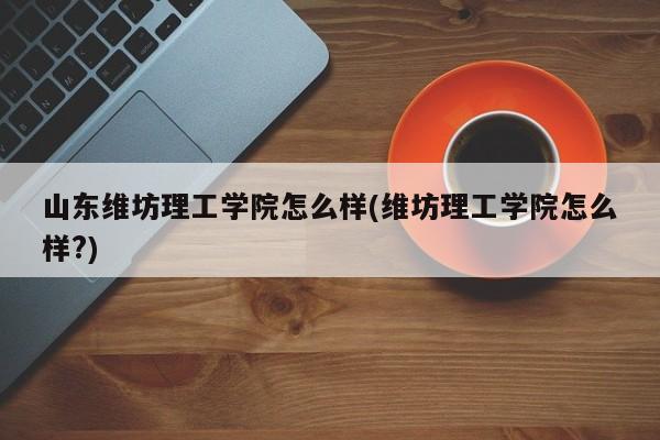 山东维坊理工学院怎么样(维坊理工学院怎么样?)