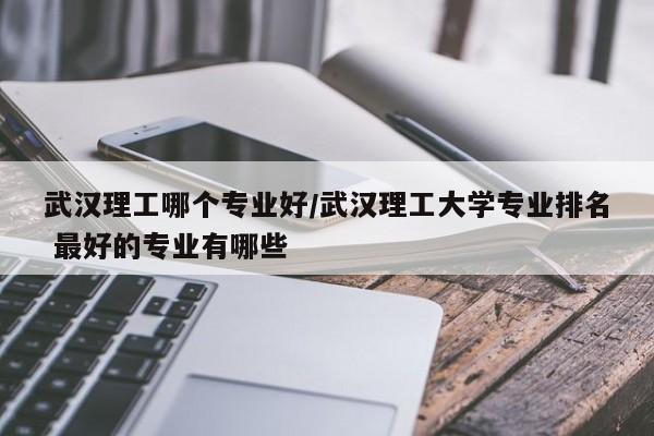 武汉理工哪个专业好/武汉理工大学专业排名 最好的专业有哪些