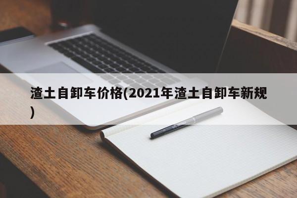 渣土自卸车价格(2021年渣土自卸车新规)
