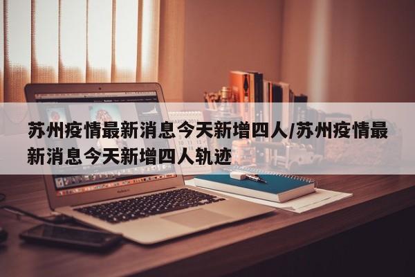 苏州疫情最新消息今天新增四人/苏州疫情最新消息今天新增四人轨迹