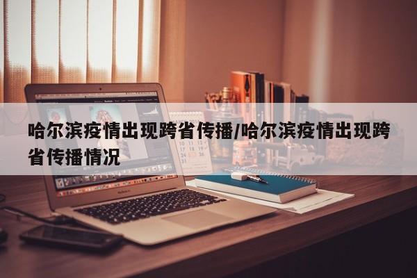 哈尔滨疫情出现跨省传播/哈尔滨疫情出现跨省传播情况