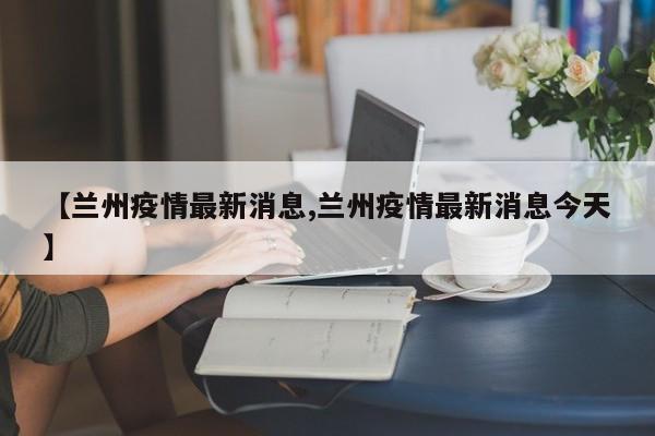 【兰州疫情最新消息,兰州疫情最新消息今天】