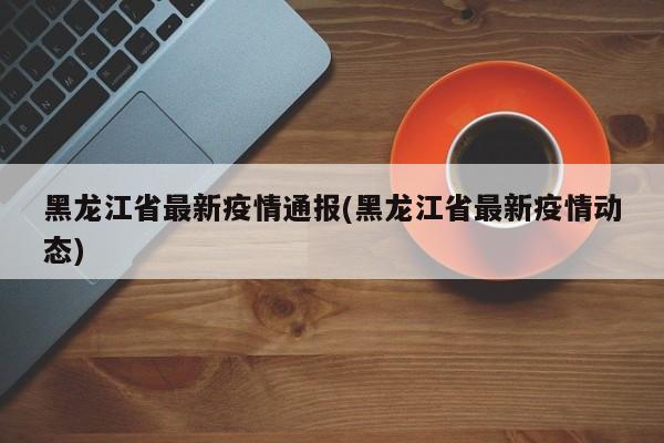 黑龙江省最新疫情通报(黑龙江省最新疫情动态)