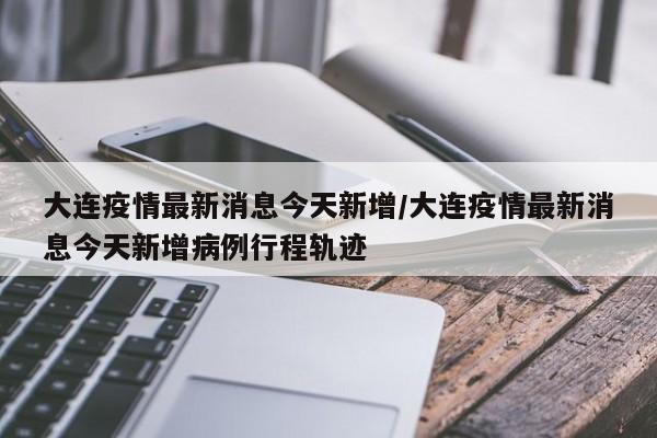 大连疫情最新消息今天新增/大连疫情最新消息今天新增病例行程轨迹