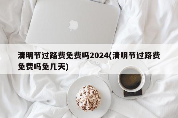 清明节过路费免费吗2024(清明节过路费免费吗免几天)