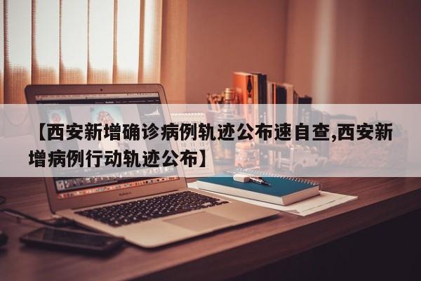 【西安新增确诊病例轨迹公布速自查,西安新增病例行动轨迹公布】