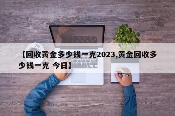【回收黄金多少钱一克2023,黄金回收多少钱一克 今日】