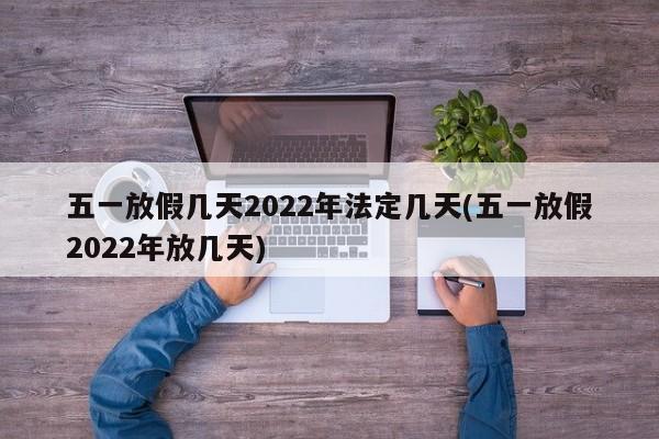 五一放假几天2022年法定几天(五一放假2022年放几天)