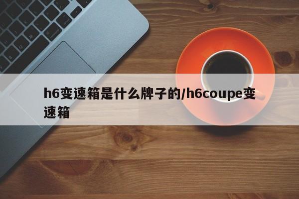 h6变速箱是什么牌子的/h6coupe变速箱