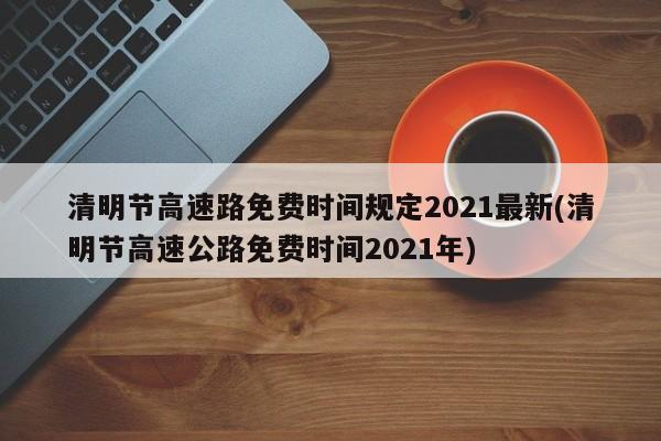 清明节高速路免费时间规定2021最新(清明节高速公路免费时间2021年)