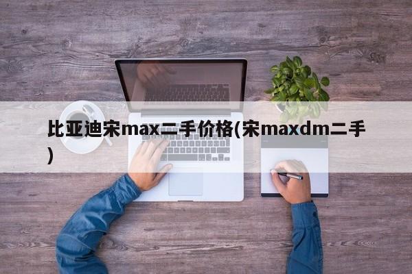 比亚迪宋max二手价格(宋maxdm二手)