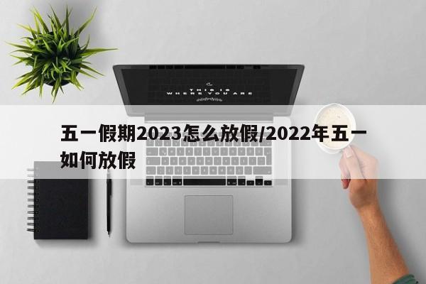 五一假期2023怎么放假/2022年五一如何放假
