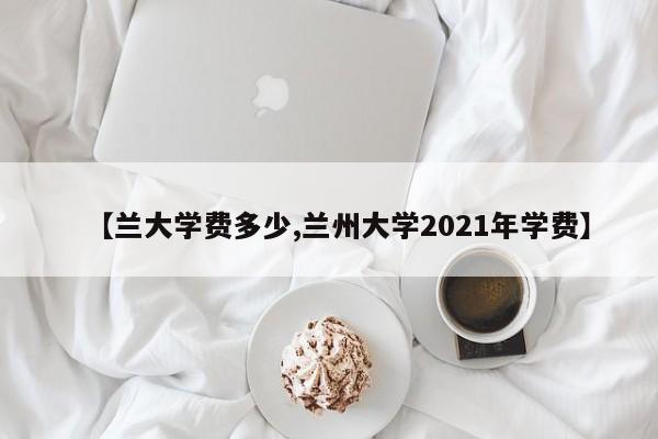 【兰大学费多少,兰州大学2021年学费】