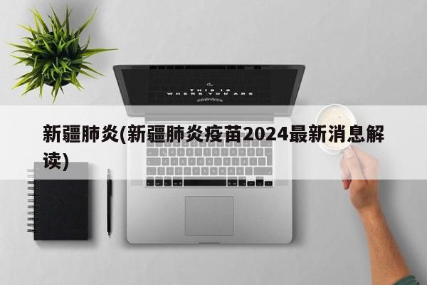 新疆肺炎(新疆肺炎疫苗2024最新消息解读)