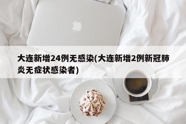 大连新增24例无感染(大连新增2例新冠肺炎无症状感染者)