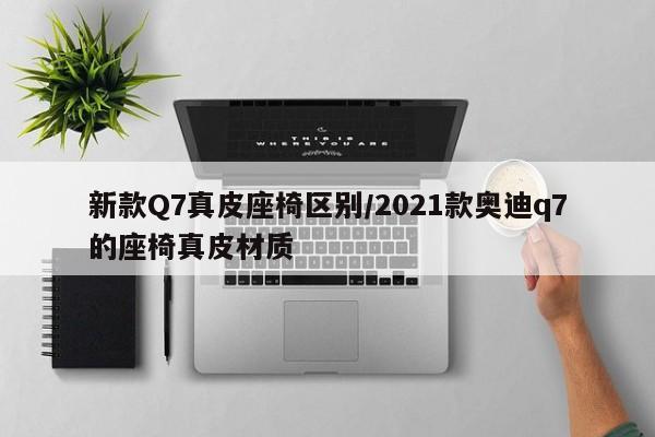 新款Q7真皮座椅区别/2021款奥迪q7的座椅真皮材质