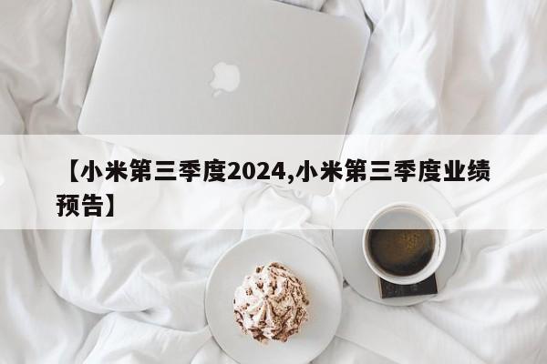 【小米第三季度2024,小米第三季度业绩预告】