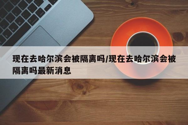 现在去哈尔滨会被隔离吗/现在去哈尔滨会被隔离吗最新消息