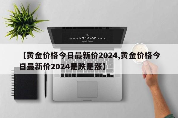 【黄金价格今日最新价2024,黄金价格今日最新价2024是跌是涨】
