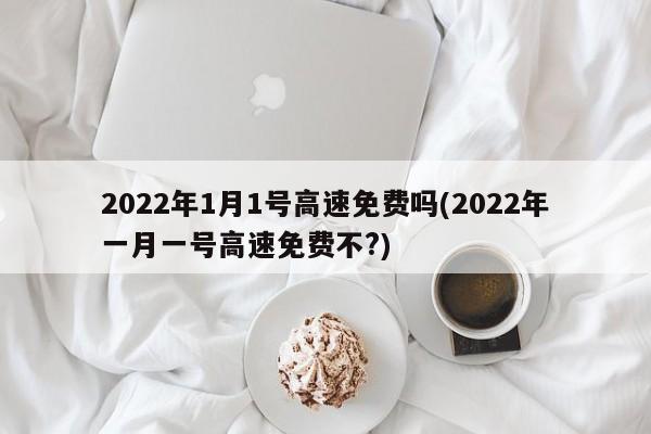 2022年1月1号高速免费吗(2022年一月一号高速免费不?)