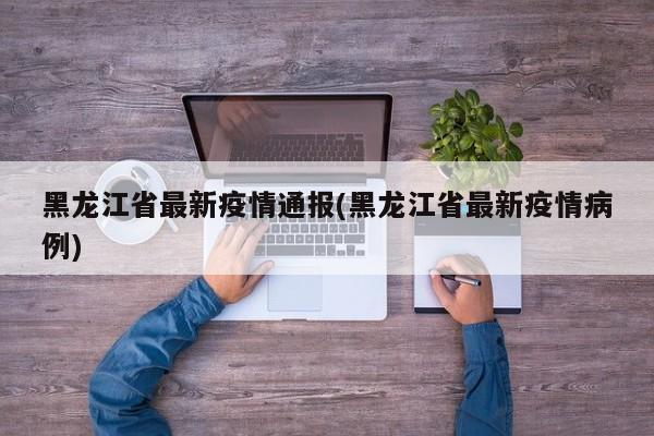 黑龙江省最新疫情通报(黑龙江省最新疫情病例)