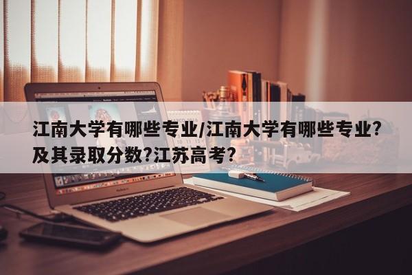 江南大学有哪些专业/江南大学有哪些专业?及其录取分数?江苏高考?