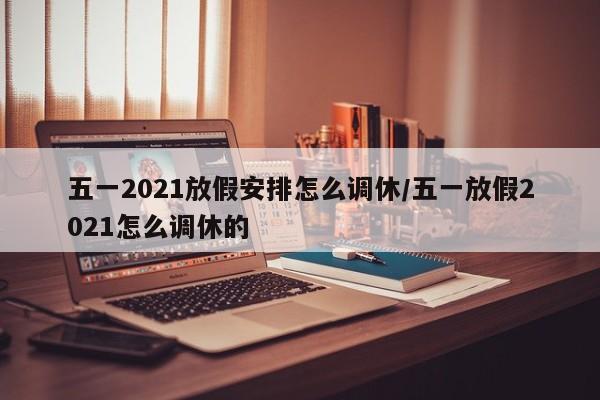 五一2021放假安排怎么调休/五一放假2021怎么调休的