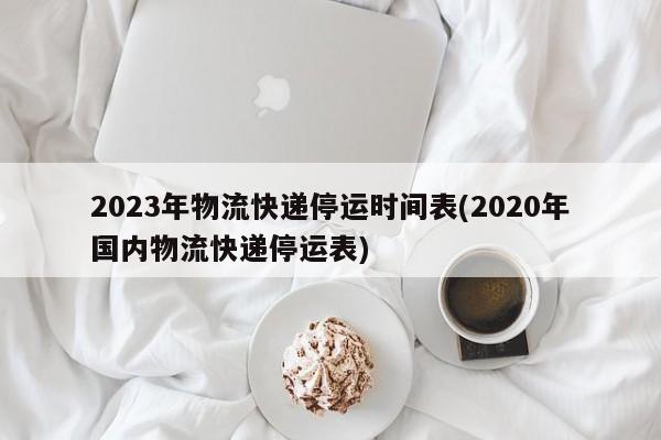 2023年物流快递停运时间表(2020年国内物流快递停运表)