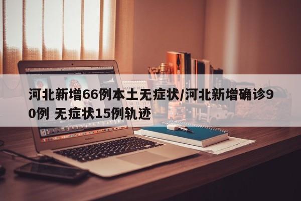河北新增66例本土无症状/河北新增确诊90例 无症状15例轨迹