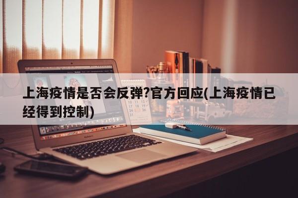 上海疫情是否会反弹?官方回应(上海疫情已经得到控制)