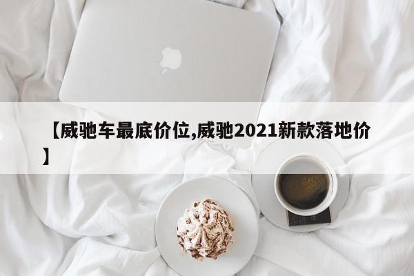 【威驰车最底价位,威驰2021新款落地价】