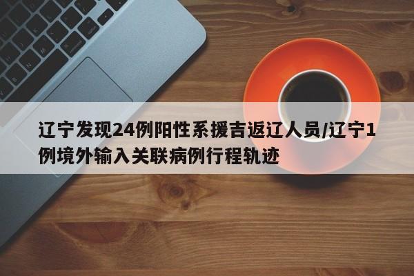 辽宁发现24例阳性系援吉返辽人员/辽宁1例境外输入关联病例行程轨迹
