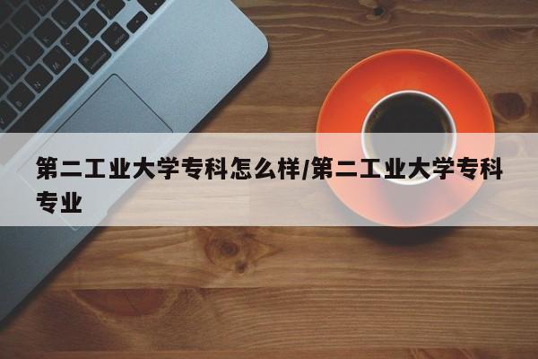第二工业大学专科怎么样/第二工业大学专科专业