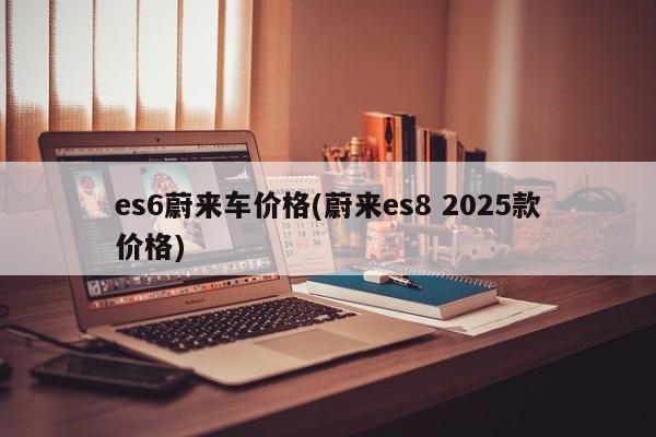 es6蔚来车价格(蔚来es8 2025款价格)
