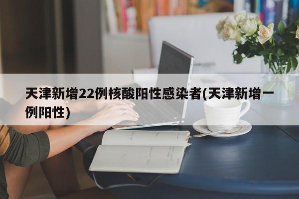 天津新增22例核酸阳性感染者(天津新增一例阳性)
