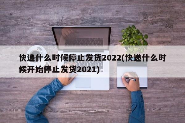 快递什么时候停止发货2022(快递什么时候开始停止发货2021)
