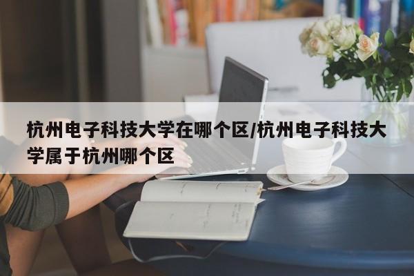 杭州电子科技大学在哪个区/杭州电子科技大学属于杭州哪个区